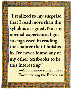 What Students say: "I realized to my surprise that I read more than the syllabus assigned. Not my normal experience. I got so engrossed in reading the chapter that I finished it. I've never found any of my other textbooks to be this interesting." -- Sophomore student in an Encountering the Bible class